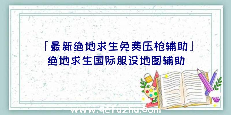 「最新绝地求生免费压枪辅助」|绝地求生国际服设地图辅助